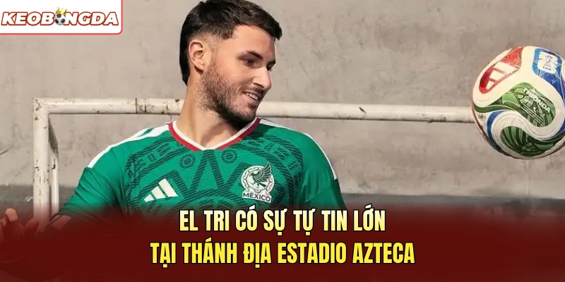 El Tri có sự tự tin lớn tại thánh địa Estadio Azteca