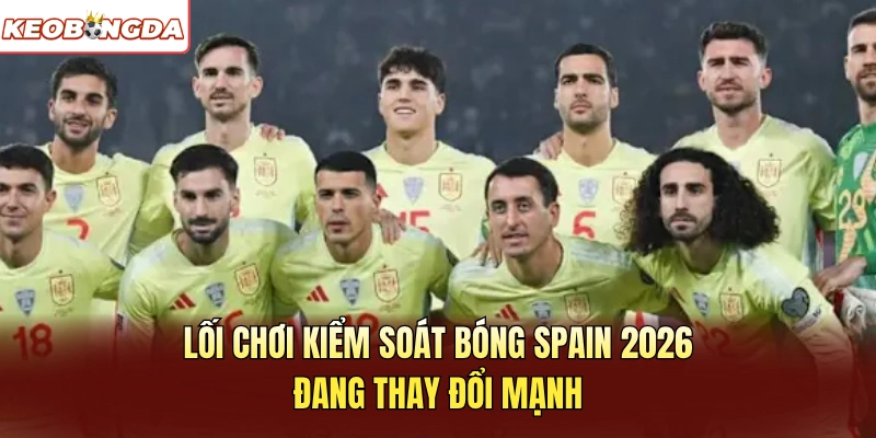 Lối chơi kiểm soát bóng Spain 2026 đang thay đổi mạnh